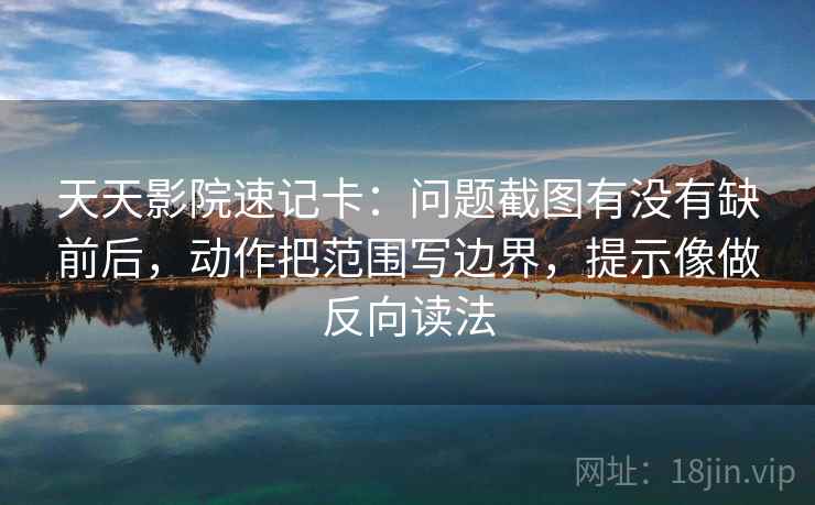 天天影院速记卡：问题截图有没有缺前后，动作把范围写边界，提示像做反向读法