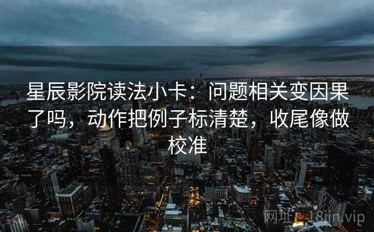 星辰影院读法小卡：问题相关变因果了吗，动作把例子标清楚，收尾像做校准