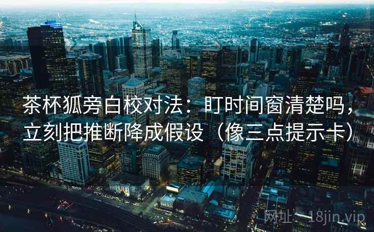 茶杯狐旁白校对法：盯时间窗清楚吗，立刻把推断降成假设（像三点提示卡）