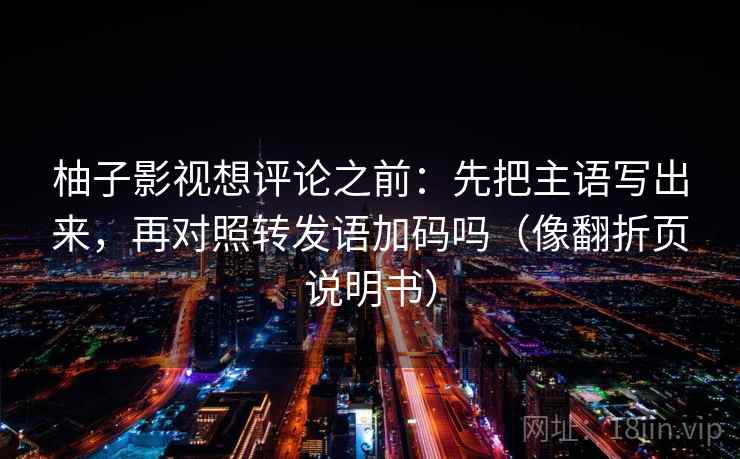 柚子影视想评论之前：先把主语写出来，再对照转发语加码吗（像翻折页说明书）