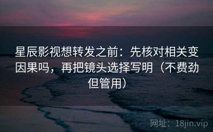 星辰影视想转发之前：先核对相关变因果吗，再把镜头选择写明（不费劲但管用）