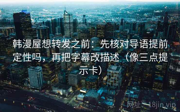 韩漫屋想转发之前：先核对导语提前定性吗，再把字幕改描述（像三点提示卡）