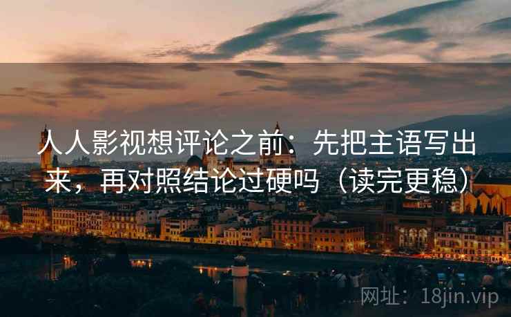 人人影视想评论之前：先把主语写出来，再对照结论过硬吗（读完更稳）