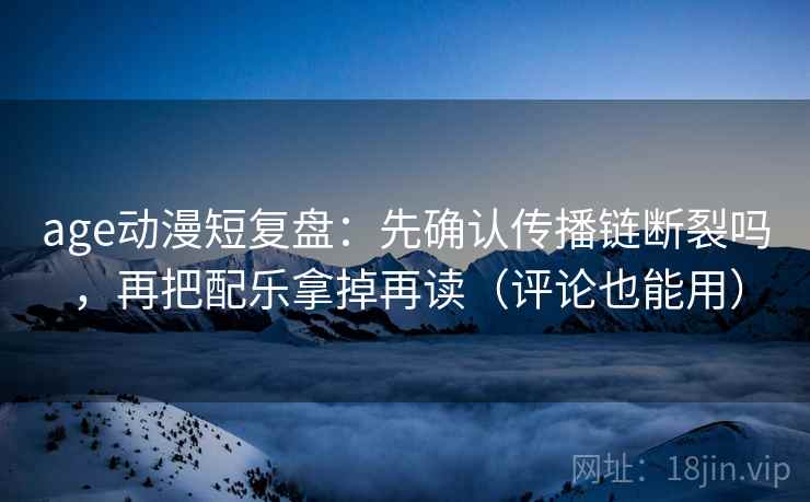 age动漫短复盘：先确认传播链断裂吗，再把配乐拿掉再读（评论也能用）