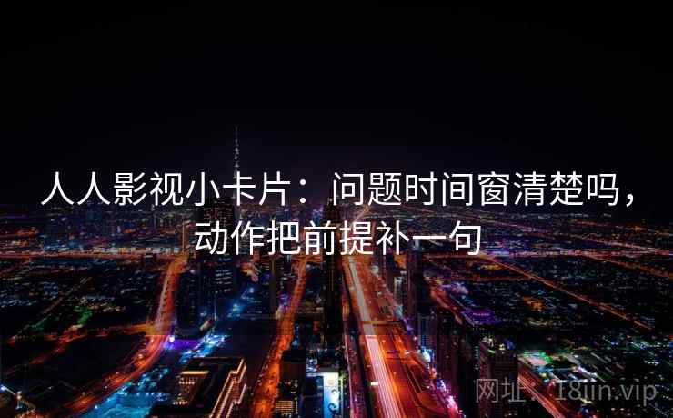 人人影视小卡片：问题时间窗清楚吗，动作把前提补一句