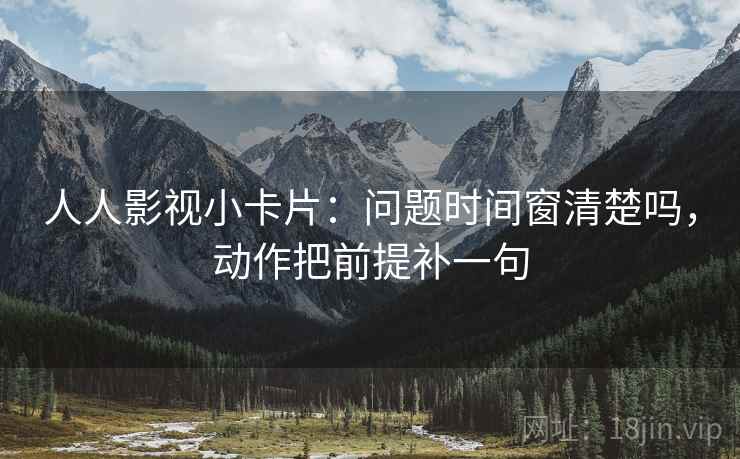 人人影视小卡片：问题时间窗清楚吗，动作把前提补一句