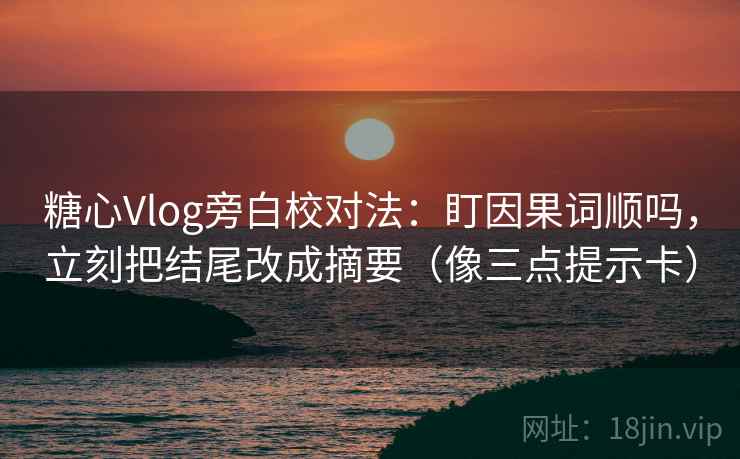 糖心Vlog旁白校对法：盯因果词顺吗，立刻把结尾改成摘要（像三点提示卡）
