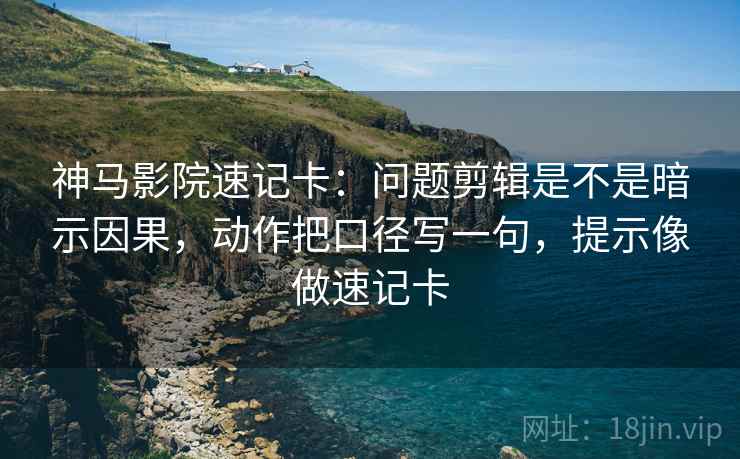 神马影院速记卡：问题剪辑是不是暗示因果，动作把口径写一句，提示像做速记卡