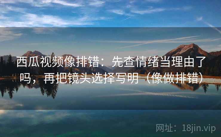 西瓜视频像排错：先查情绪当理由了吗，再把镜头选择写明（像做排错）