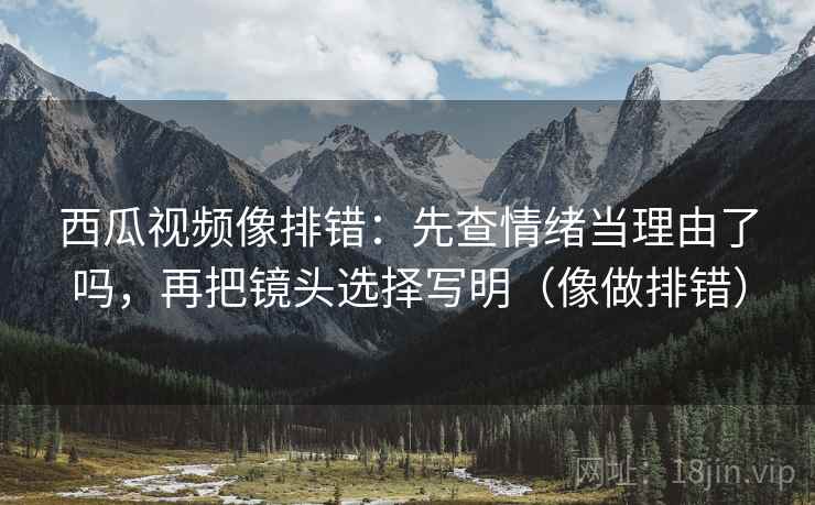 西瓜视频像排错：先查情绪当理由了吗，再把镜头选择写明（像做排错）