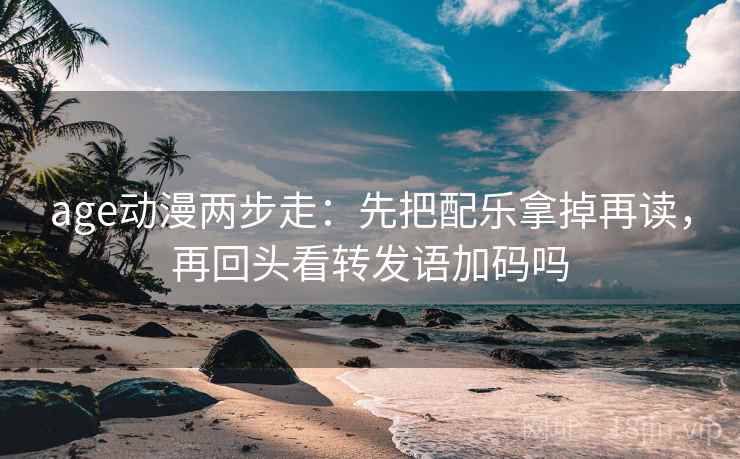 age动漫两步走：先把配乐拿掉再读，再回头看转发语加码吗