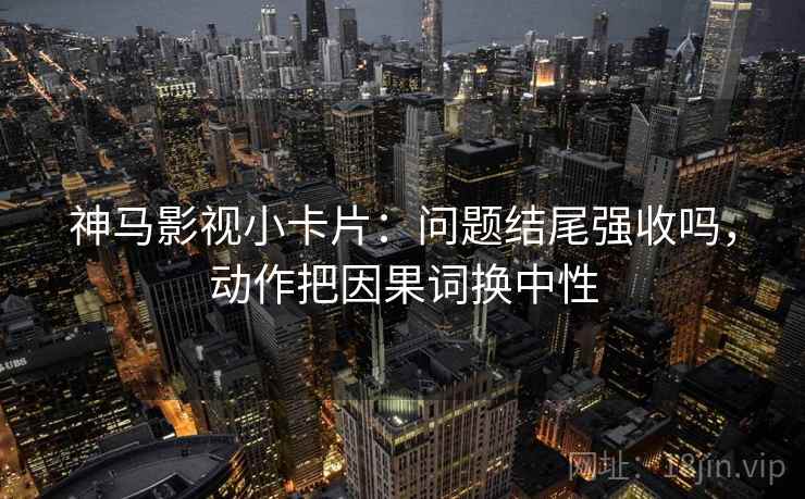 神马影视小卡片：问题结尾强收吗，动作把因果词换中性