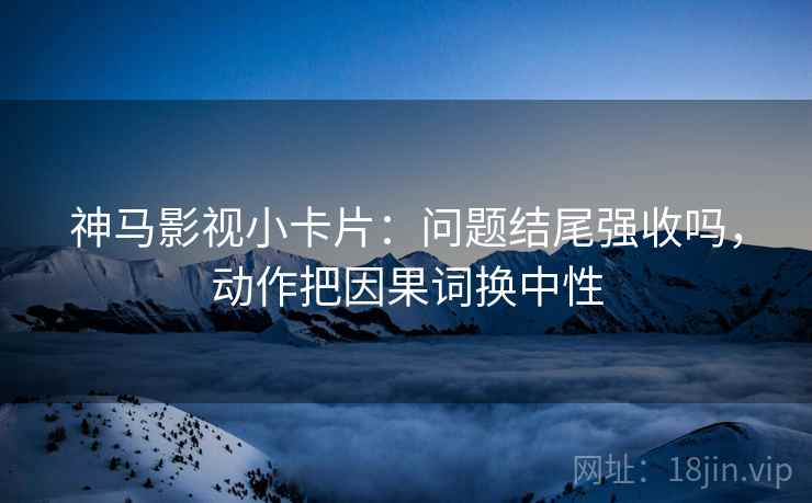 神马影视小卡片：问题结尾强收吗，动作把因果词换中性