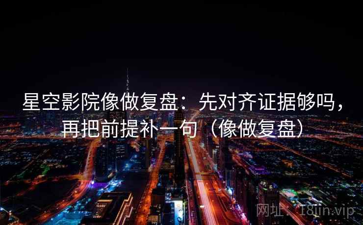 星空影院像做复盘：先对齐证据够吗，再把前提补一句（像做复盘）