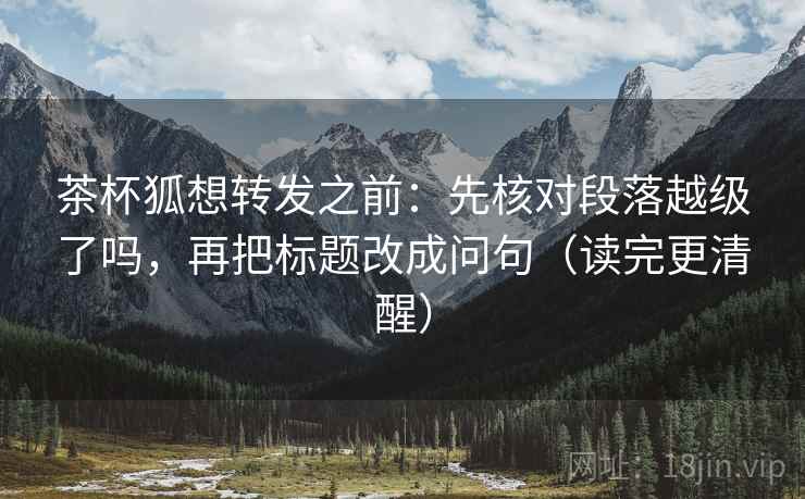 茶杯狐想转发之前：先核对段落越级了吗，再把标题改成问句（读完更清醒）