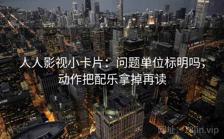 人人影视小卡片：问题单位标明吗，动作把配乐拿掉再读