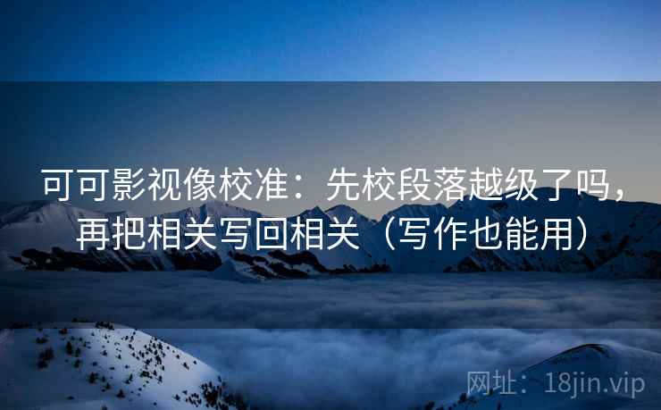 可可影视像校准：先校段落越级了吗，再把相关写回相关（写作也能用）