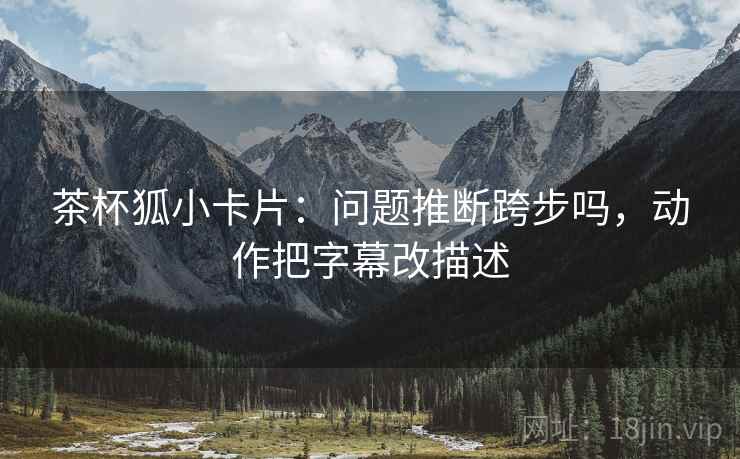 茶杯狐小卡片：问题推断跨步吗，动作把字幕改描述
