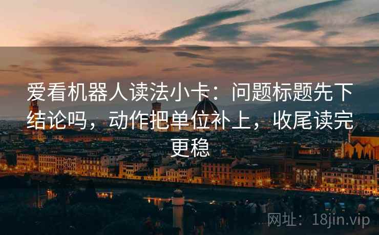 爱看机器人读法小卡：问题标题先下结论吗，动作把单位补上，收尾读完更稳