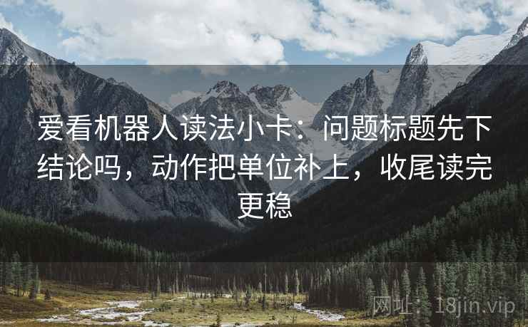 爱看机器人读法小卡：问题标题先下结论吗，动作把单位补上，收尾读完更稳