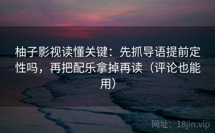 柚子影视读懂关键：先抓导语提前定性吗，再把配乐拿掉再读（评论也能用）