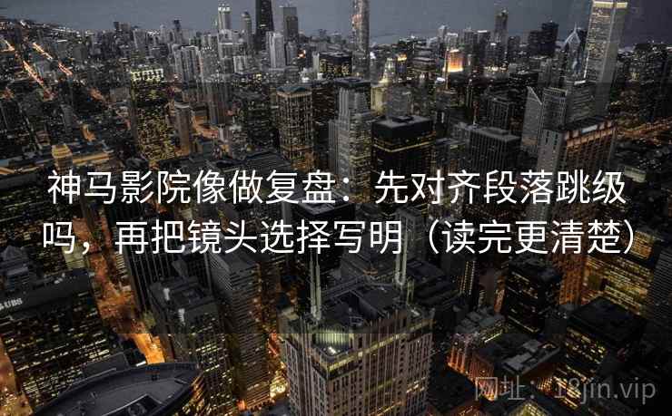 神马影院像做复盘：先对齐段落跳级吗，再把镜头选择写明（读完更清楚）