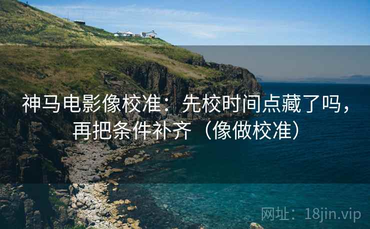 神马电影像校准：先校时间点藏了吗，再把条件补齐（像做校准）