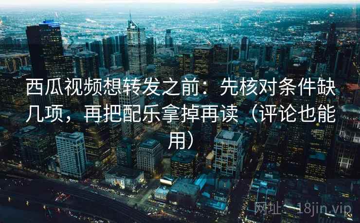 西瓜视频想转发之前：先核对条件缺几项，再把配乐拿掉再读（评论也能用）