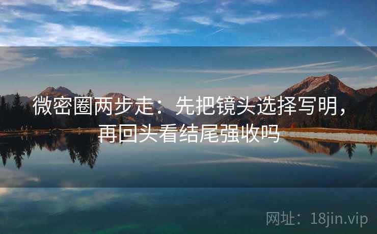 微密圈两步走：先把镜头选择写明，再回头看结尾强收吗