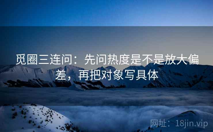 觅圈三连问：先问热度是不是放大偏差，再把对象写具体